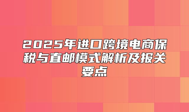 2025年进口跨境电商保税与直邮模式解析及报关要点