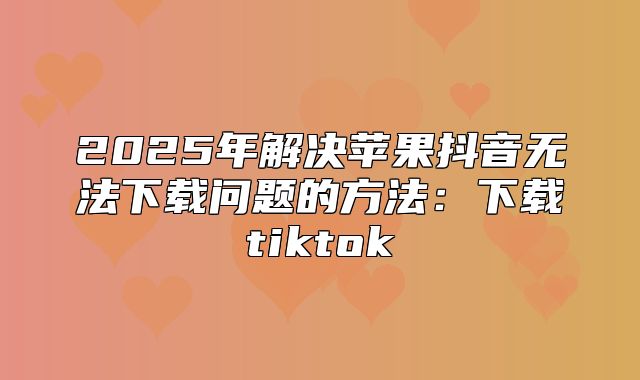 2025年解决苹果抖音无法下载问题的方法：下载tiktok