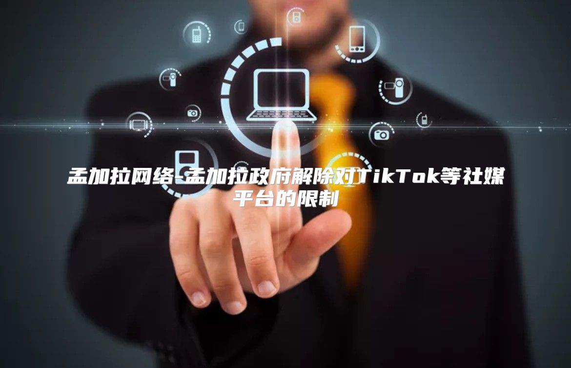 孟加拉网络-孟加拉政府解除对TikTok等社媒平台的限制