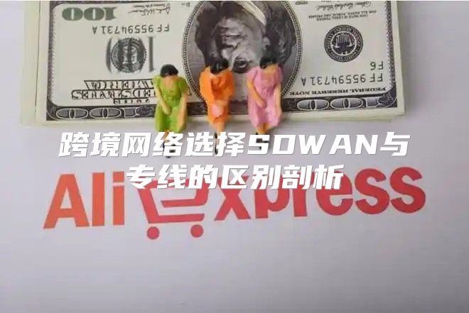跨境网络选择SDWAN与专线的区别剖析