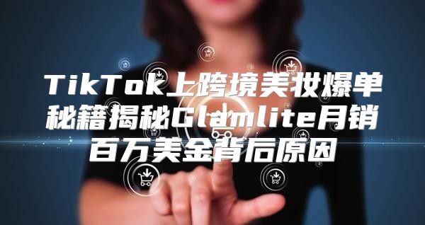 TikTok上跨境美妆爆单秘籍揭秘Glamlite月销百万美金背后原因