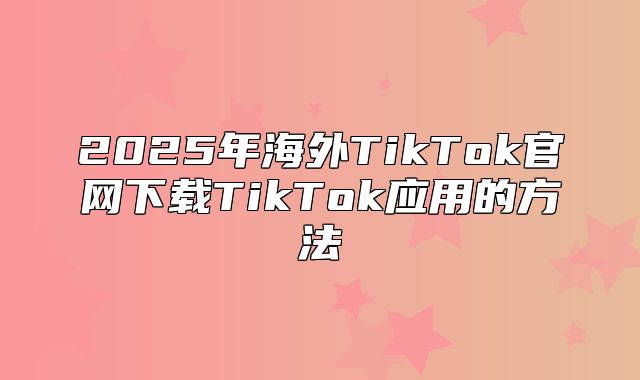 2025年海外TikTok官网下载TikTok应用的方法