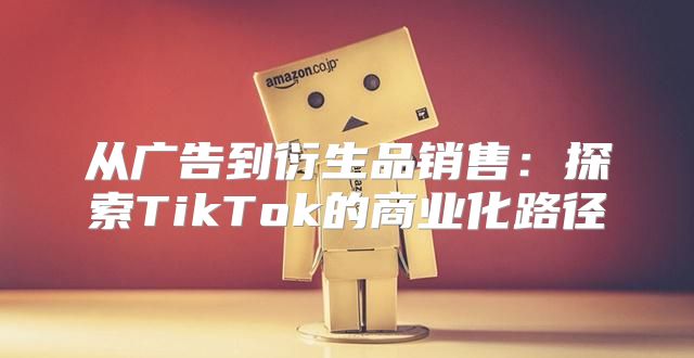 从广告到衍生品销售：探索TikTok的商业化路径