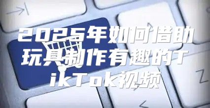 2025年如何借助玩具制作有趣的TikTok视频