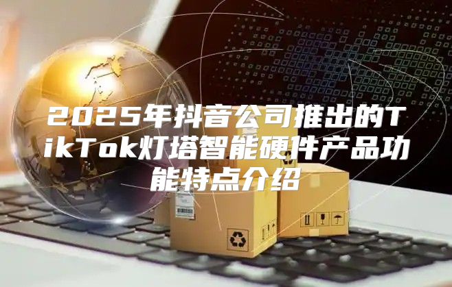 2025年抖音公司推出的TikTok灯塔智能硬件产品功能特点介绍