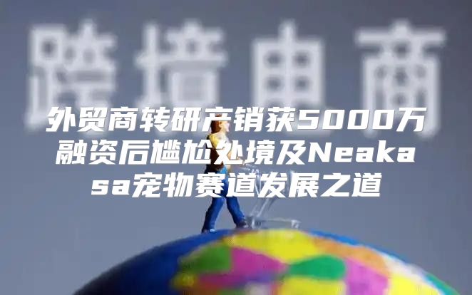 外贸商转研产销获5000万融资后尴尬处境及Neakasa宠物赛道发展之道
