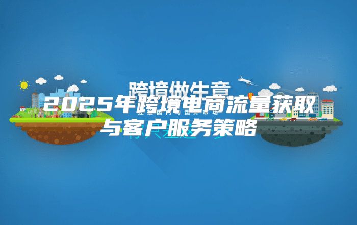 2025年跨境电商流量获取与客户服务策略