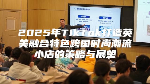 2025年TikTok打造英美融合特色跨国时尚潮流小店的策略与展望
