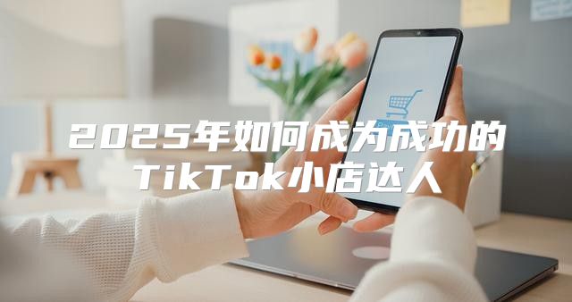 2025年如何成为成功的TikTok小店达人