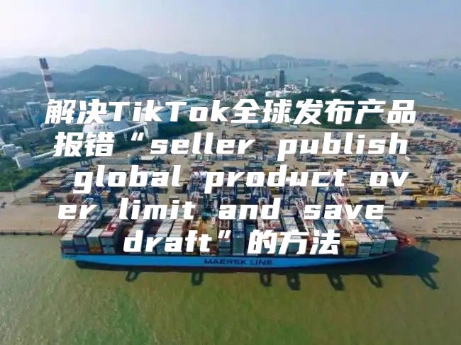 解决TikTok全球发布产品报错“seller publish global product over limit and save draft”的方法