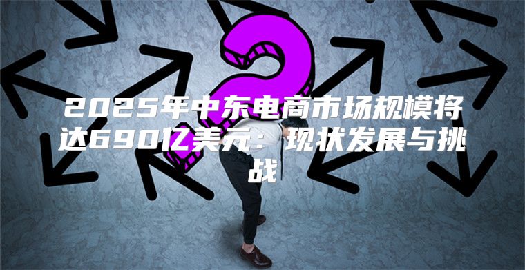 2025年中东电商市场规模将达690亿美元：现状发展与挑战