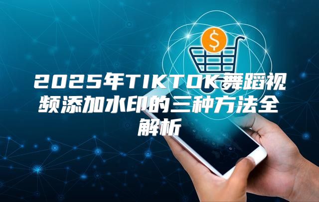 2025年TIKTOK舞蹈视频添加水印的三种方法全解析