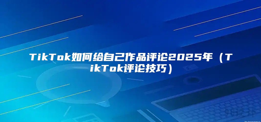 TikTok如何给自己作品评论2025年TikTok评论技巧