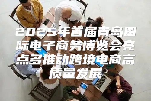 2025年首届青岛国际电子商务博览会亮点多推动跨境电商高质量发展