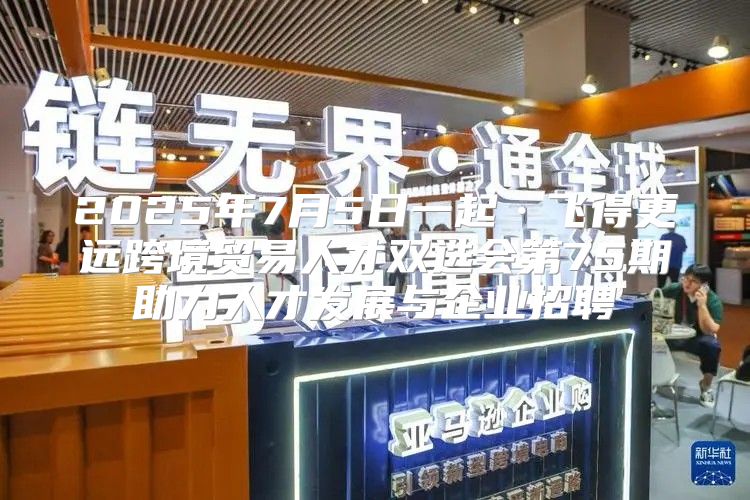 2025年7月5日一起·飞得更远跨境贸易人才双选会第75期助力人才发展与企业招聘
