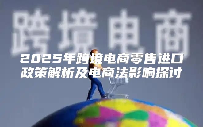 2025年跨境电商零售进口政策解析及电商法影响探讨