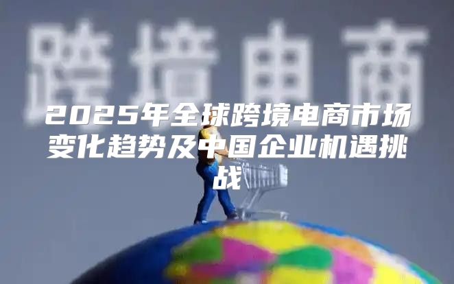 2025年全球跨境电商市场变化趋势及中国企业机遇挑战
