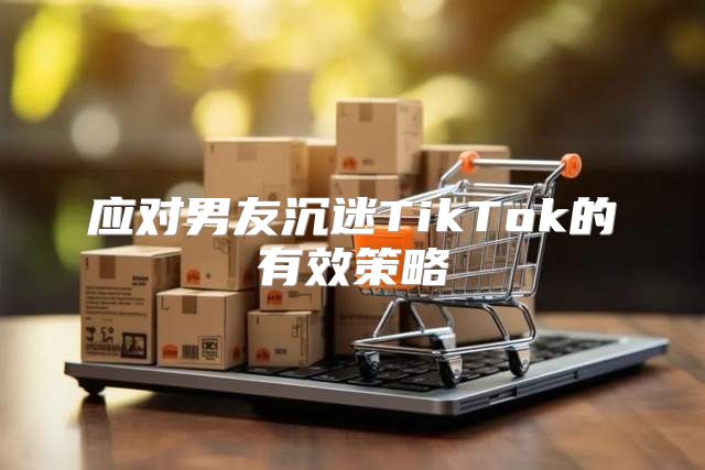 应对男友沉迷TikTok的有效策略