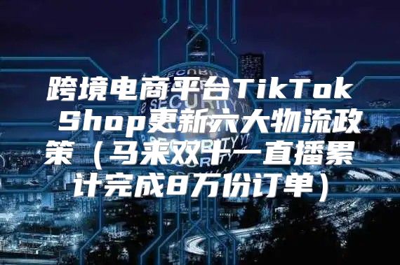 跨境电商平台TikTok Shop更新六大物流政策马来双十一直播累计完成8万份订单