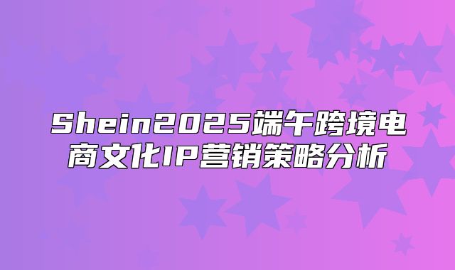 Shein2025端午跨境电商文化IP营销策略分析