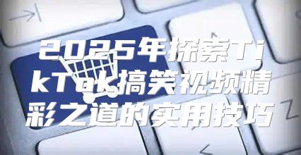 2025年探索TikTok搞笑视频精彩之道的实用技巧