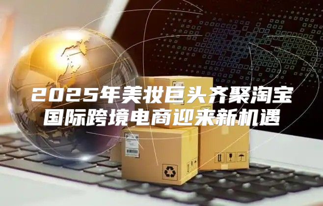 2025年美妆巨头齐聚淘宝国际跨境电商迎来新机遇