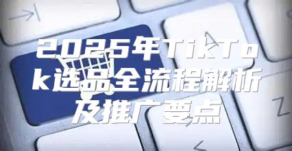 2025年TikTok选品全流程解析及推广要点
