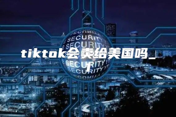 tiktok会卖给美国吗_1