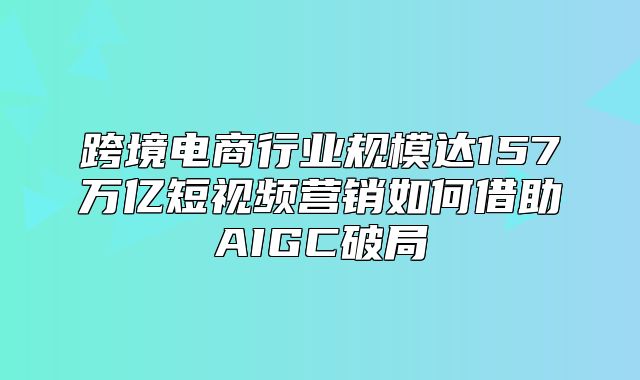 跨境电商行业规模达157万亿短视频营销如何借助AIGC破局