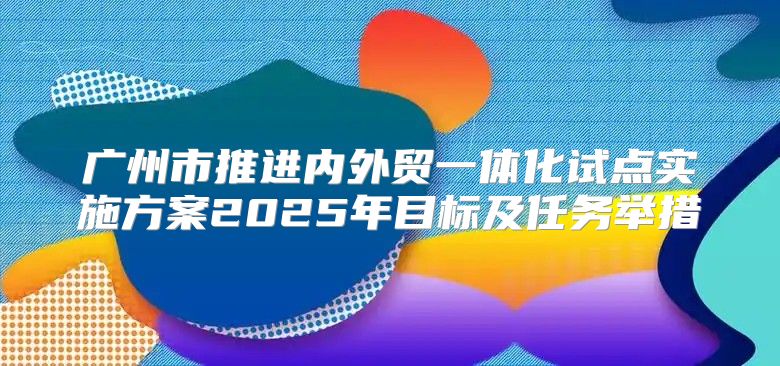 广州市推进内外贸一体化试点实施方案2025年目标及任务举措