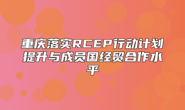 重庆落实RCEP行动计划提升与成员国经贸合作水平