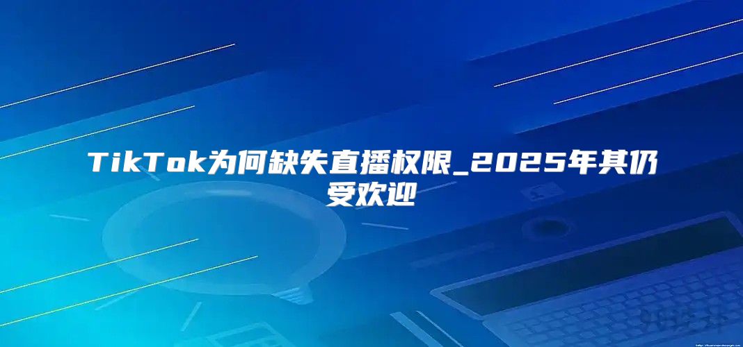 TikTok为何缺失直播权限_2025年其仍受欢迎