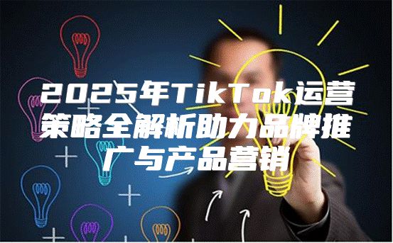 2025年TikTok运营策略全解析助力品牌推广与产品营销