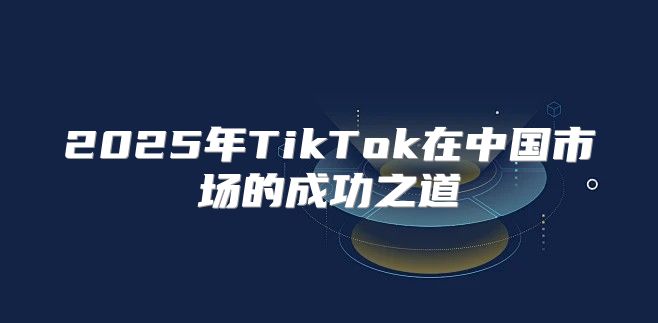 2025年TikTok在中国市场的成功之道