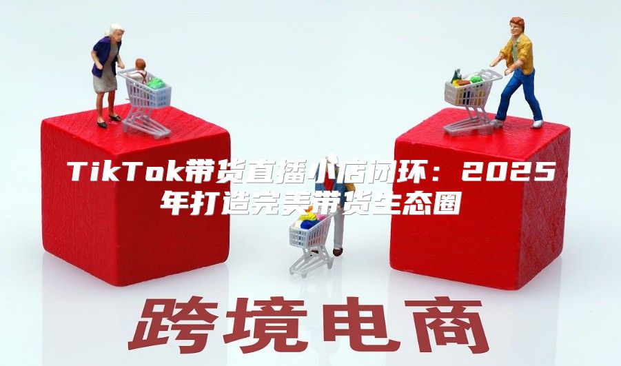 TikTok带货直播小店闭环：2025年打造完美带货生态圈