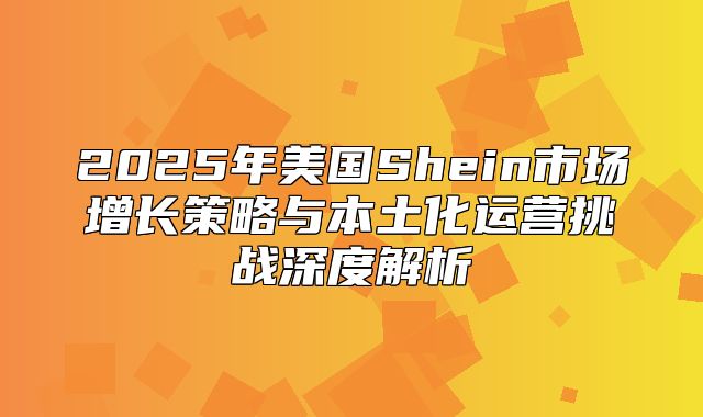 2025年美国Shein市场增长策略与本土化运营挑战深度解析