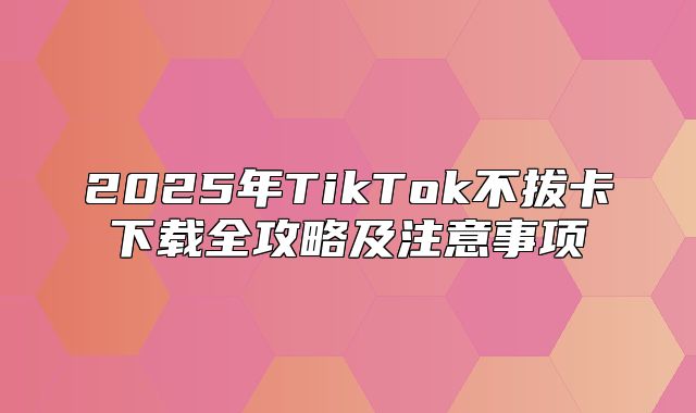 2025年TikTok不拔卡下载全攻略及注意事项