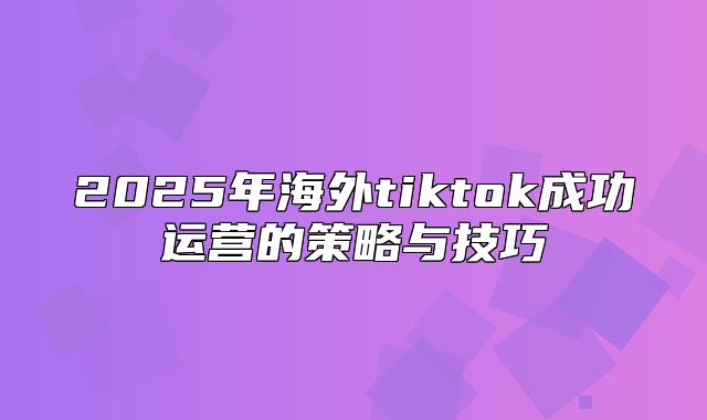 2025年海外tiktok成功运营的策略与技巧
