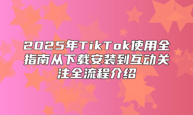 2025年TikTok使用全指南从下载安装到互动关注全流程介绍