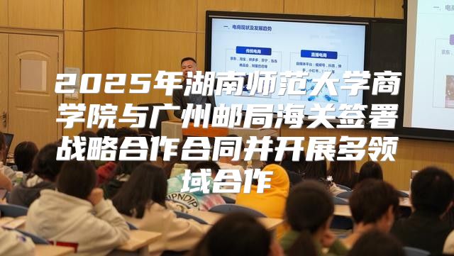 2025年湖南师范大学商学院与广州邮局海关签署战略合作合同并开展多领域合作