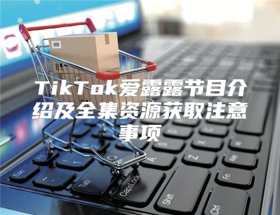 TikTok爱露露节目介绍及全集资源获取注意事项