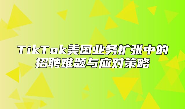 TikTok美国业务扩张中的招聘难题与应对策略