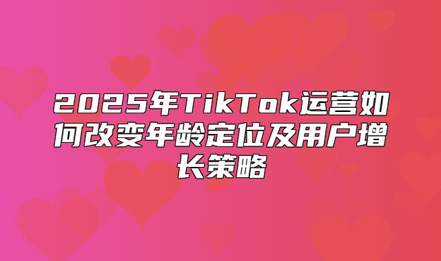 2025年TikTok运营如何改变年龄定位及用户增长策略