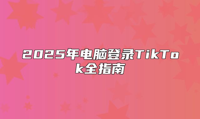 2025年电脑登录TikTok全指南