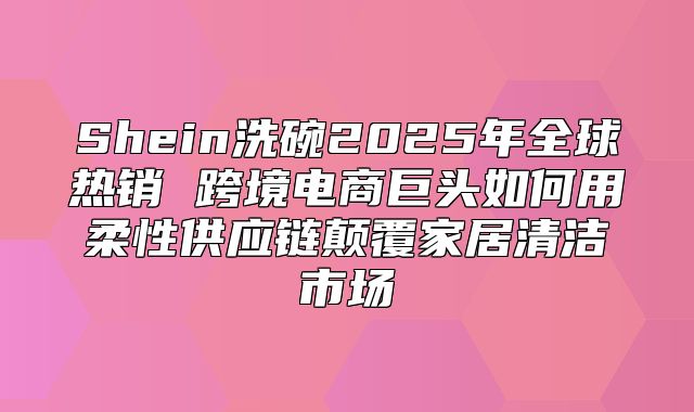 Shein洗碗2025年全球热销 跨境电商巨头如何用柔性供应链颠覆家居清洁市场