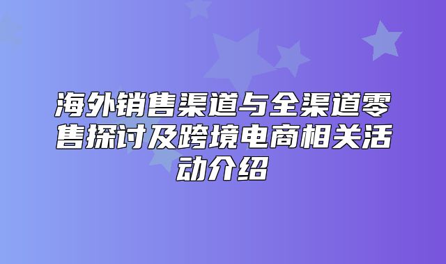 海外销售渠道与全渠道零售探讨及跨境电商相关活动介绍