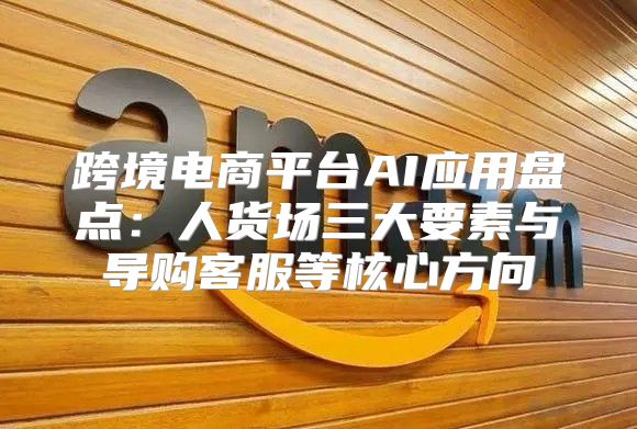 跨境电商平台AI应用盘点：人货场三大要素与导购客服等核心方向