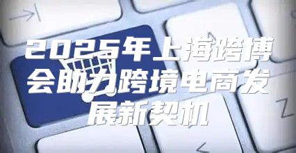 2025年上海跨博会助力跨境电商发展新契机