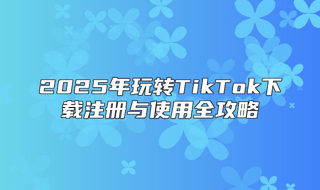 2025年玩转TikTok下载注册与使用全攻略