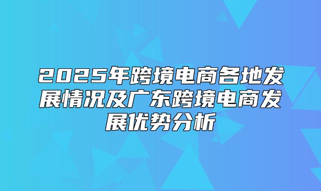 2025年跨境电商各地发展情况及广东跨境电商发展优势分析